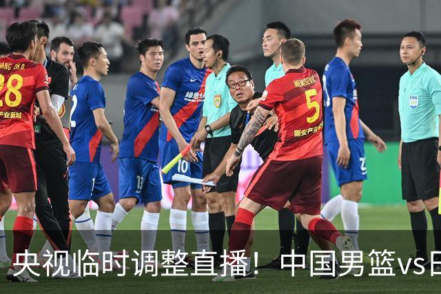 央视临时调整直播！中国男篮vs日本被移出CCTV5，中超补赛却上位，排播优先级让人看不懂